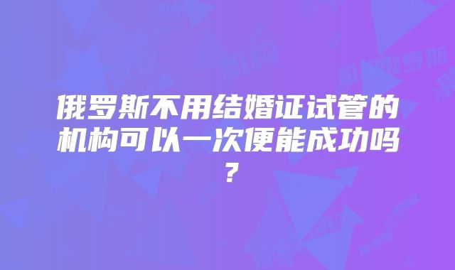 俄罗斯不用结婚证试管的机构可以一次便能成功吗？