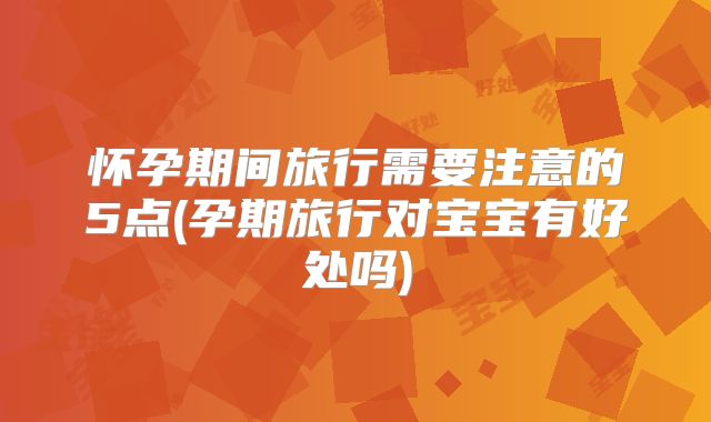 怀孕期间旅行需要注意的5点(孕期旅行对宝宝有好处吗)