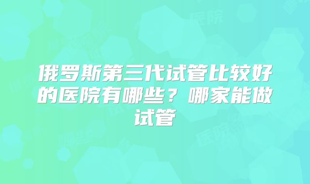 俄罗斯第三代试管比较好的医院有哪些？哪家能做试管