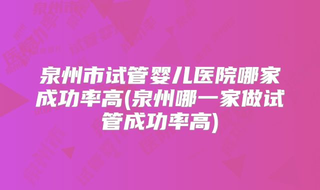 泉州市试管婴儿医院哪家成功率高(泉州哪一家做试管成功率高)