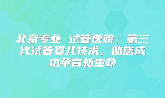 北京专业 试管医院：第三代试管婴儿技术，助您成功孕育新生命
