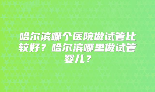 哈尔滨哪个医院做试管比较好？哈尔滨哪里做试管婴儿？