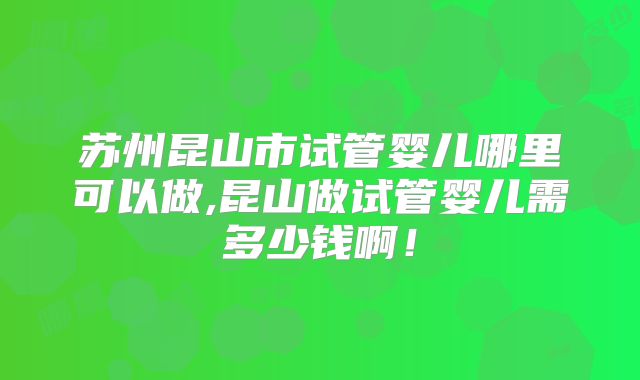 苏州昆山市试管婴儿哪里可以做,昆山做试管婴儿需多少钱啊！