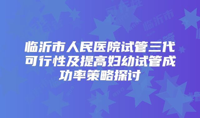 临沂市人民医院试管三代可行性及提高妇幼试管成功率策略探讨