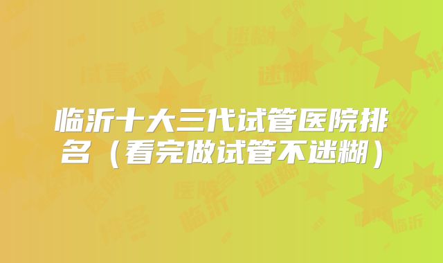 临沂十大三代试管医院排名（看完做试管不迷糊）