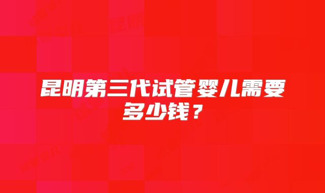 昆明第三代试管婴儿需要多少钱？