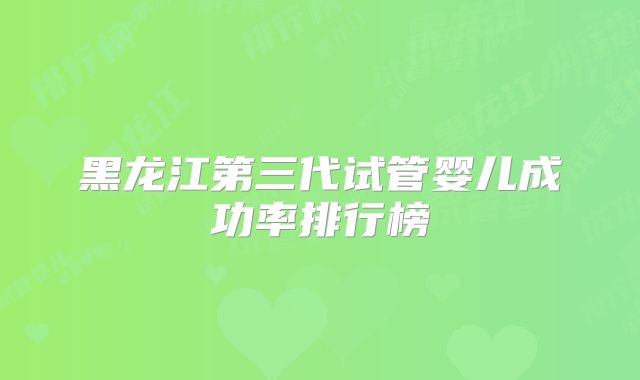 黑龙江第三代试管婴儿成功率排行榜