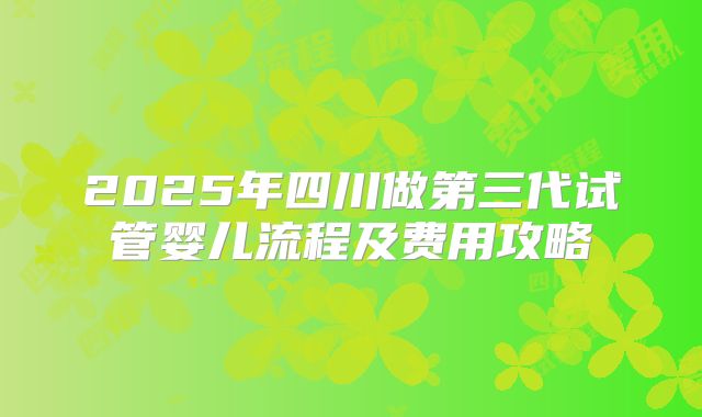2025年四川做第三代试管婴儿流程及费用攻略