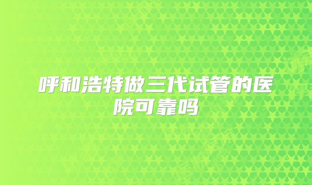 呼和浩特做三代试管的医院可靠吗