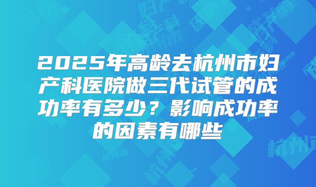2025年高龄去杭州市妇产科医院做三代试管的成功率有多少？影响成功率的因素有哪些