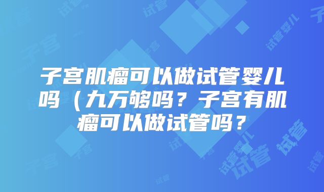 子宫肌瘤可以做试管婴儿吗(九万够吗?子宫有肌瘤可以做试管吗?