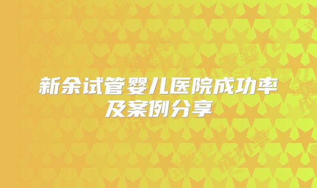 新余试管婴儿医院成功率及案例分享