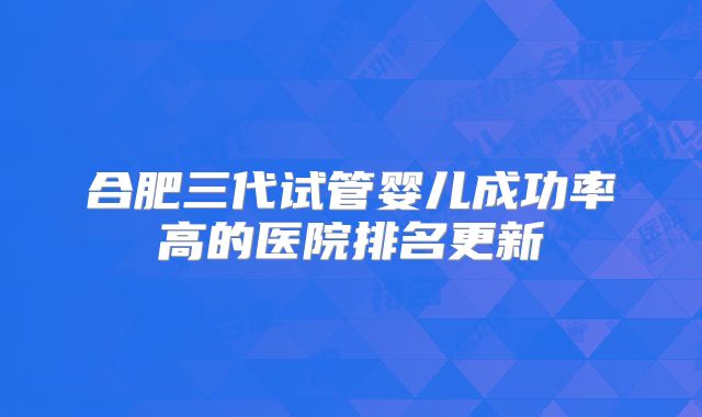 合肥三代试管婴儿成功率高的医院排名更新