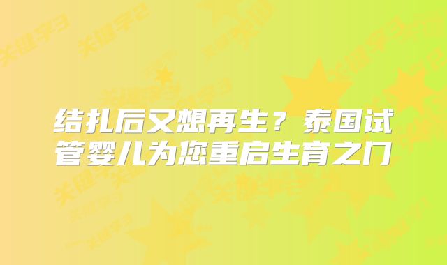 结扎后又想再生?泰国试管婴儿为您重启生育之门