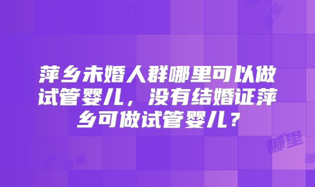 萍乡未婚人群哪里可以做试管婴儿，没有结婚证萍乡可做试管婴儿？