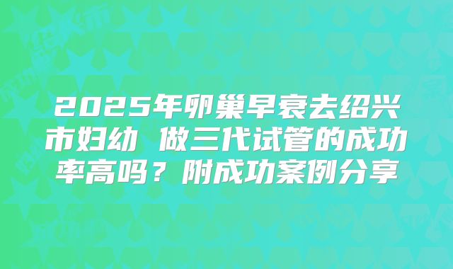 2025年卵巢早衰去绍兴市妇幼 做三代试管的成功率高吗？附成功案例分享