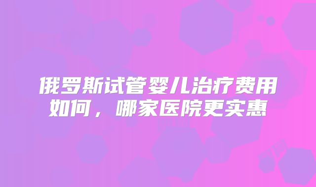 俄罗斯试管婴儿治疗费用如何，哪家医院更实惠