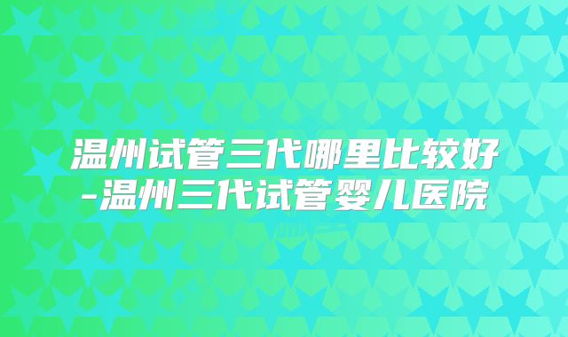 温州试管三代哪里比较好-温州三代试管婴儿医院