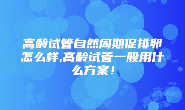 高龄试管自然周期促排卵怎么样,高龄试管一般用什么方案！