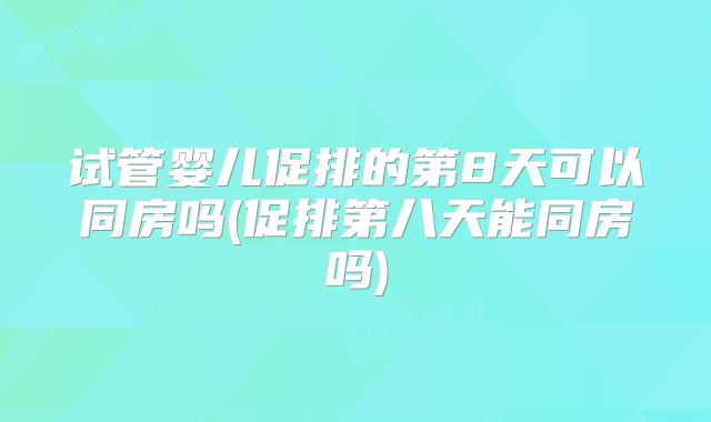 试管婴儿促排的第8天可以同房吗(促排第八天能同房吗)