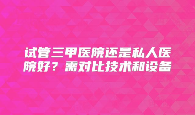 试管三甲医院还是私人医院好？需对比技术和设备