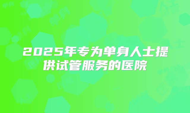2025年专为单身人士提供试管服务的医院