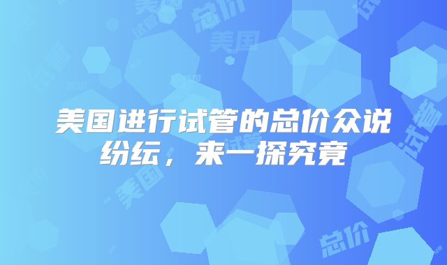 美国进行试管的总价众说纷纭，来一探究竟