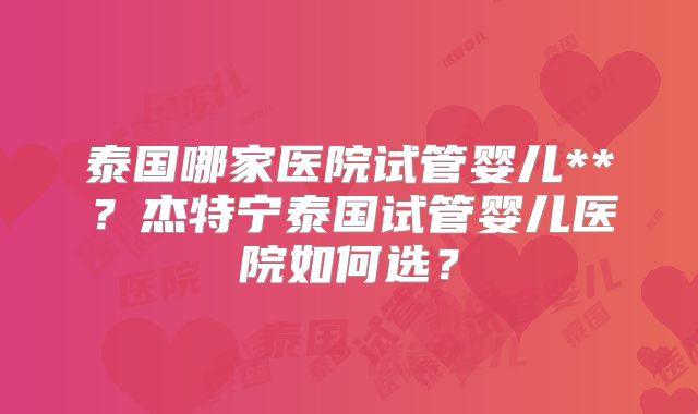 泰国哪家医院试管婴儿**？杰特宁泰国试管婴儿医院如何选？