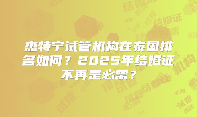 杰特宁试管机构在泰国排名如何？2025年结婚证不再是必需？