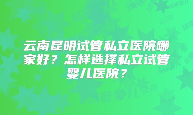云南昆明试管私立医院哪家好？怎样选择私立试管婴儿医院？