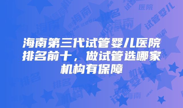 海南第三代试管婴儿医院排名前十，做试管选哪家机构有保障
