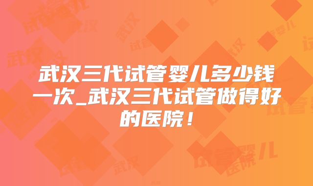 武汉三代试管婴儿多少钱一次_武汉三代试管做得好的医院！