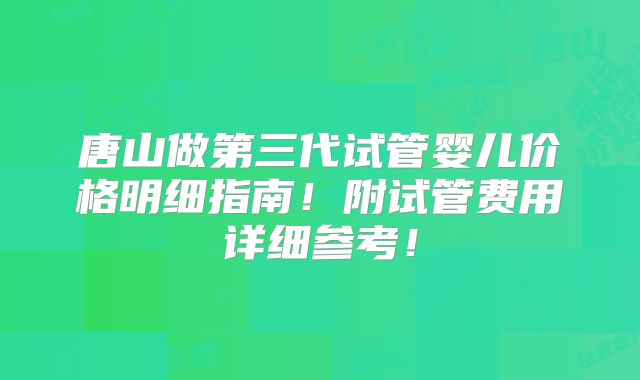 唐山做第三代试管婴儿价格明细指南!附试管费用详细参考!