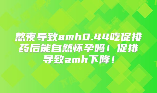熬夜导致amh0.44吃促排药后能自然怀孕吗！促排导致amh下降！