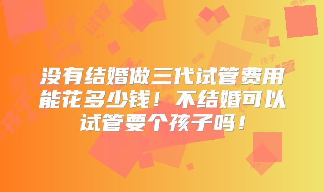 没有结婚做三代试管费用能花多少钱！不结婚可以试管要个孩子吗！