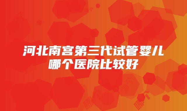 河北南宫第三代试管婴儿哪个医院比较好