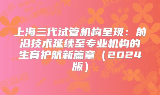 上海三代试管机构呈现：前沿技术延续至专业机构的生育护航新篇章（2024版）