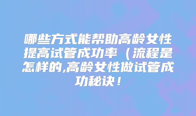 哪些方式能帮助高龄女性提高试管成功率（流程是怎样的,高龄女性做试管成功秘诀！