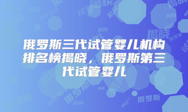 俄罗斯三代试管婴儿机构排名榜揭晓,俄罗斯第三代试管婴儿