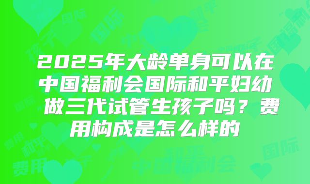 2025年大龄单身可以在中国福利会国际和平妇幼 做三代试管生孩子吗？费用构成是怎么样的
