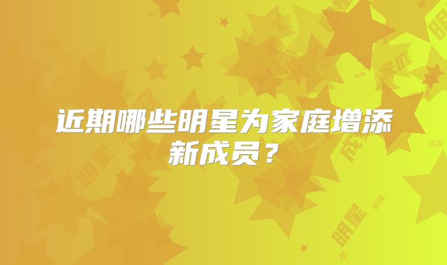 近期哪些明星为家庭增添新成员?
