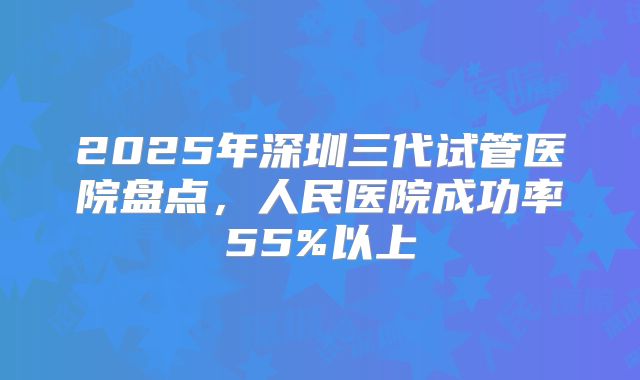 2025年深圳三代试管医院盘点，人民医院成功率55%以上