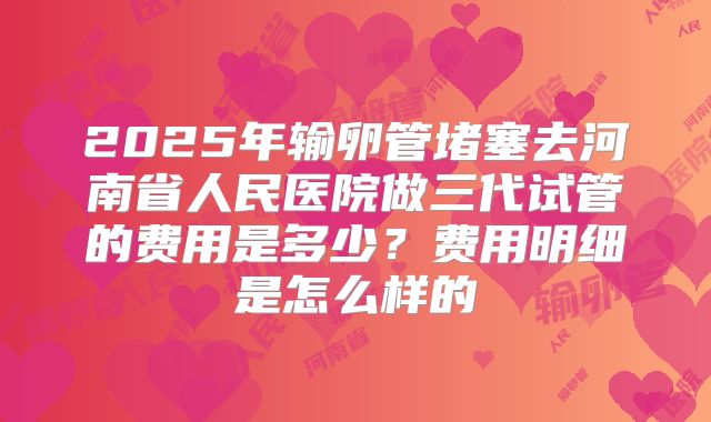 2025年输卵管堵塞去河南省人民医院做三代试管的费用是多少?费用明细是怎么样的