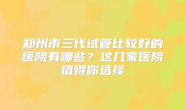 郑州市三代试管比较好的医院有哪些？这几家医院值得你选择