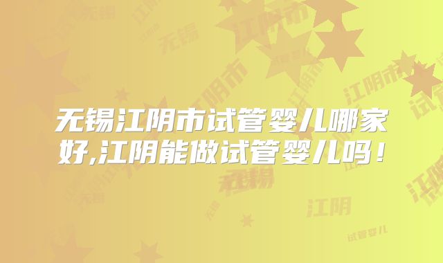 无锡江阴市试管婴儿哪家好,江阴能做试管婴儿吗!
