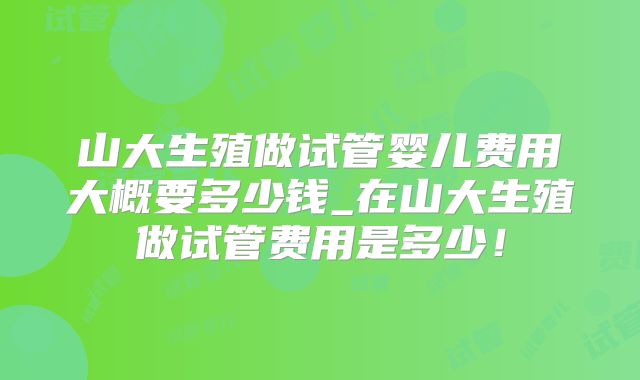 山大生殖做试管婴儿费用大概要多少钱_在山大生殖做试管费用是多少！