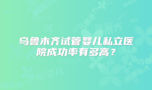 乌鲁木齐试管婴儿私立医院成功率有多高？