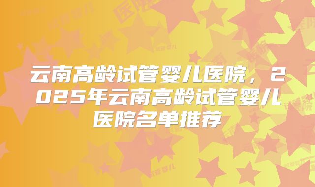 云南高龄试管婴儿医院，2025年云南高龄试管婴儿医院名单推荐
