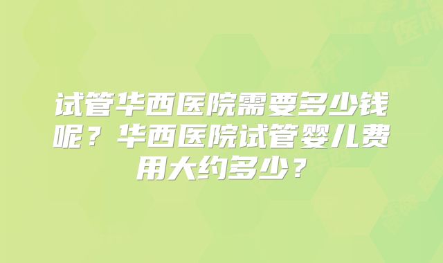 试管华西医院需要多少钱呢?华西医院试管婴儿费用大约多少?