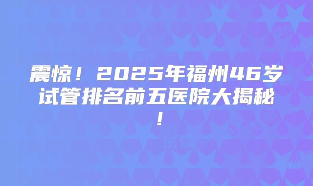 震惊!2025年福州46岁试管排名前五医院大揭秘!